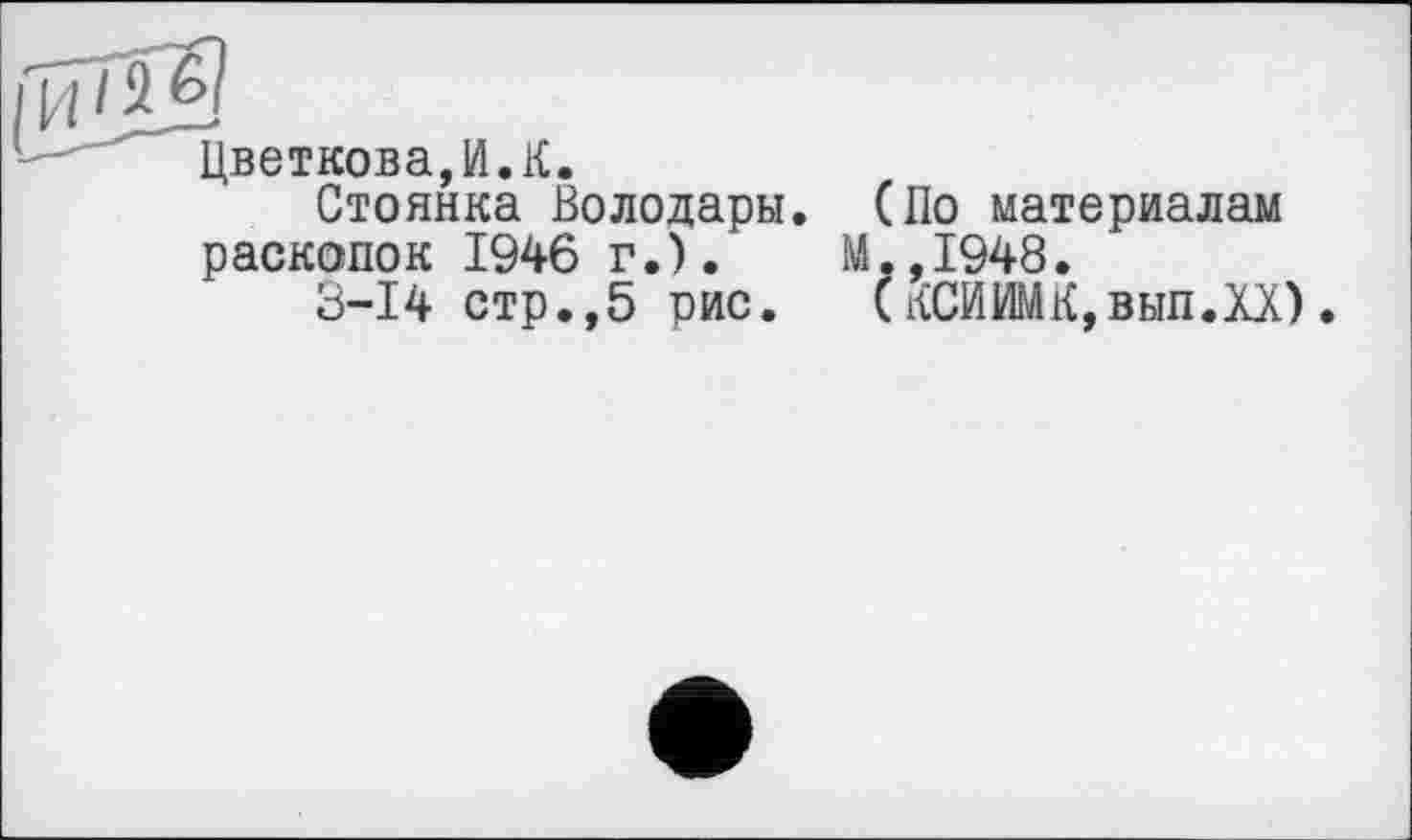 ﻿Цветкова,И.К.
Стоянка Володары. (По материалам раскопок 1946 г.).	М.,1948.
3-І4 стр.,5 рис. (КСИИМК,вып.ХХ)